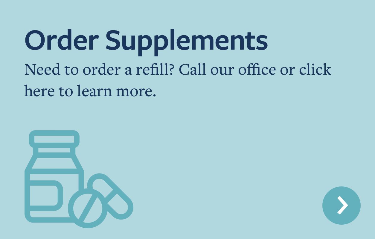 Order Supplements. Need to order a refill? Call our office or click here to learn more.